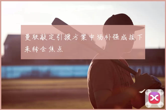 曼联敲定引援方案中场补强成接下来转会焦点