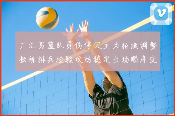 广汇男篮队员伤停促主力轮换调整教练排兵检验攻防稳定出场顺序变化