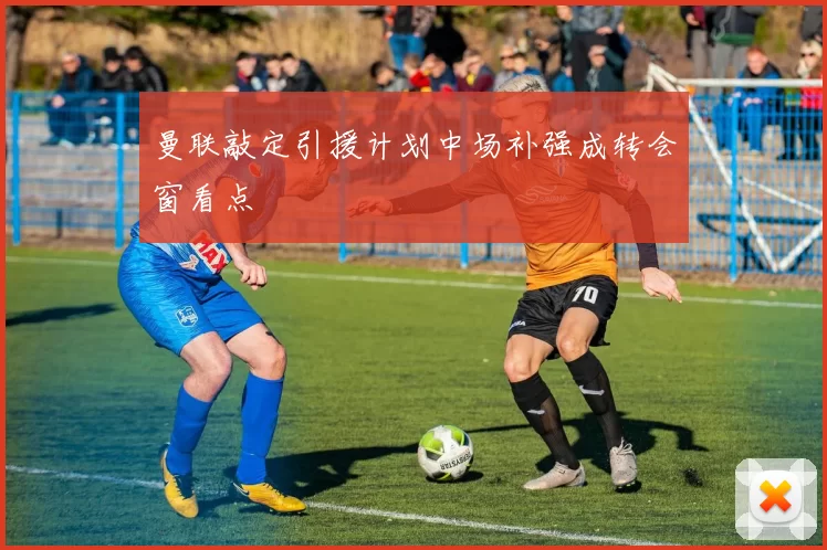 曼联敲定引援计划中场补强成转会窗看点