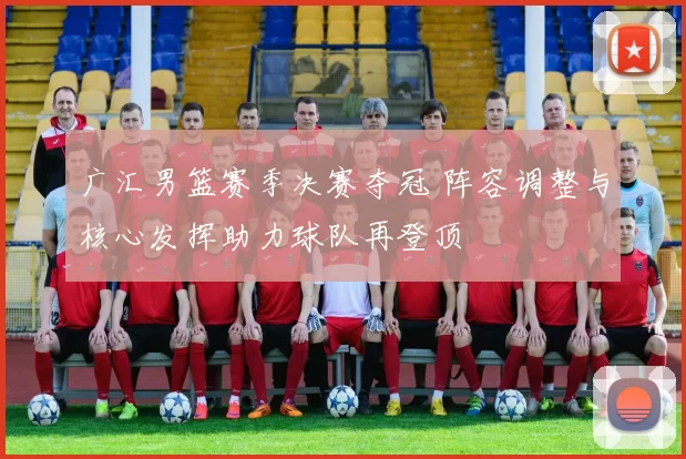 广汇男篮赛季决赛夺冠 阵容调整与核心发挥助力球队再登顶