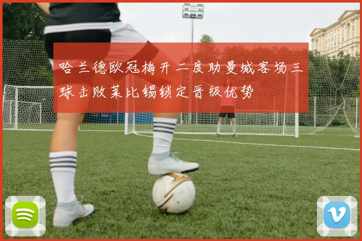 哈兰德欧冠梅开二度助曼城客场三球击败莱比锡锁定晋级优势