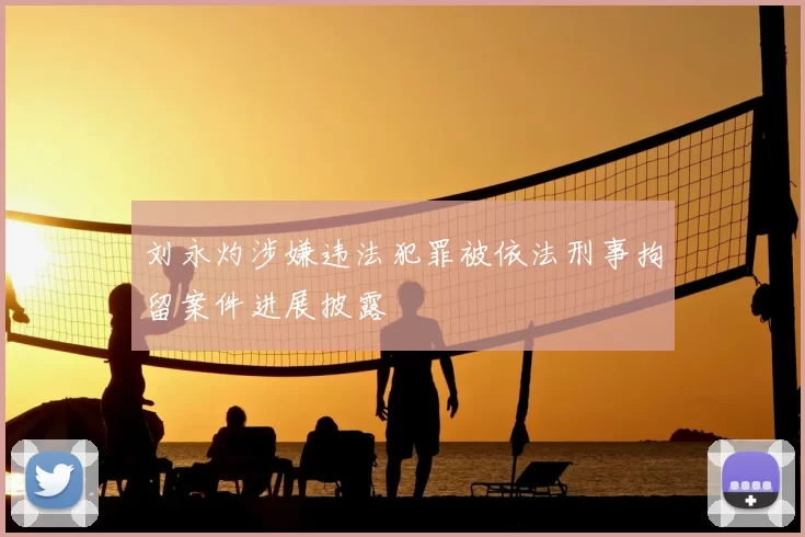 刘永灼涉嫌违法犯罪被依法刑事拘留案件进展披露