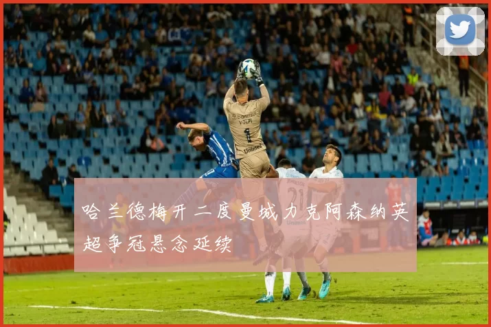 哈兰德梅开二度曼城力克阿森纳英超争冠悬念延续