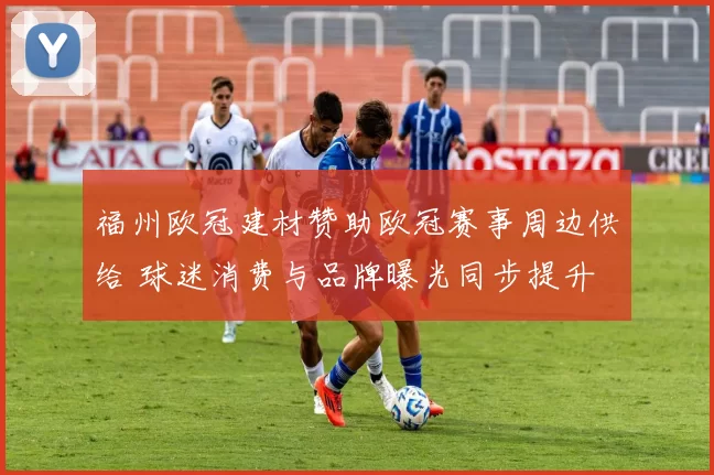 福州欧冠建材赞助欧冠赛事周边供给 球迷消费与品牌曝光同步提升