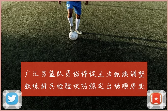 广汇男篮队员伤停促主力轮换调整教练排兵检验攻防稳定出场顺序变化