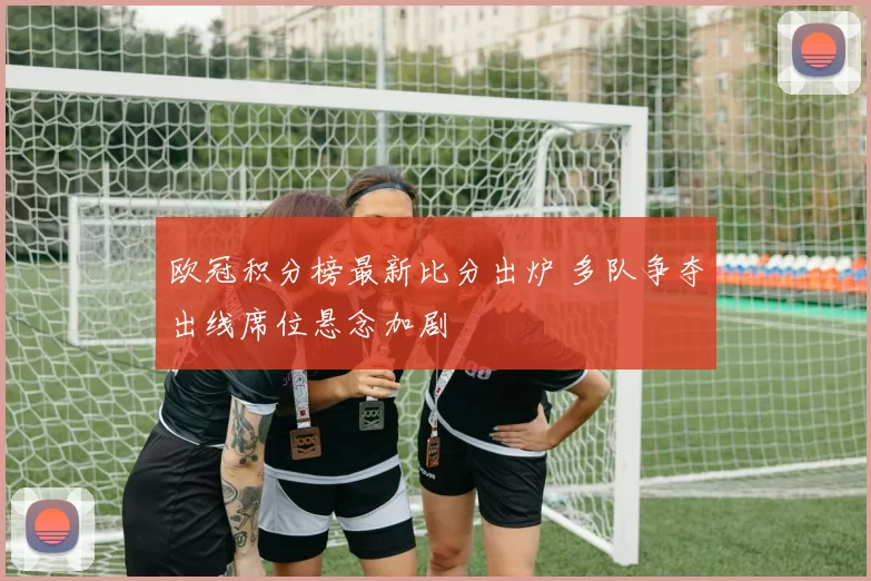 欧冠积分榜最新比分出炉 多队争夺出线席位悬念加剧