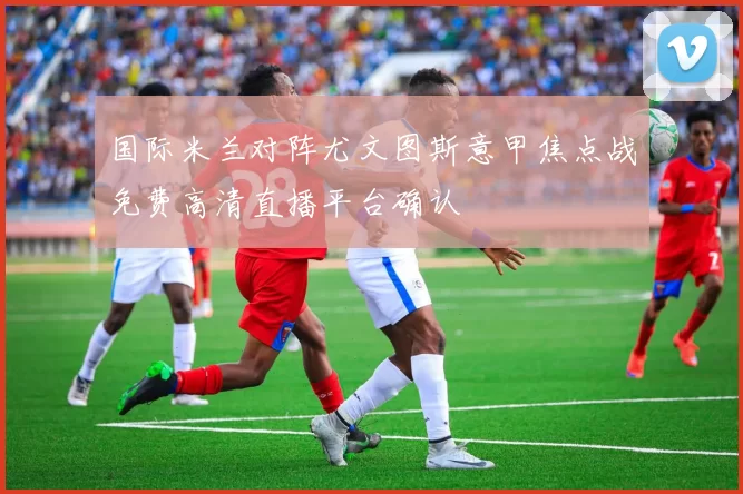 国际米兰对阵尤文图斯意甲焦点战免费高清直播平台确认