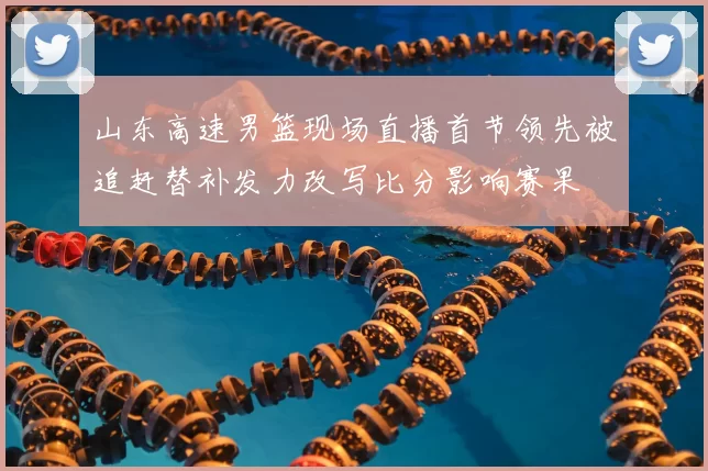 山东高速男篮现场直播首节领先被追赶替补发力改写比分影响赛果