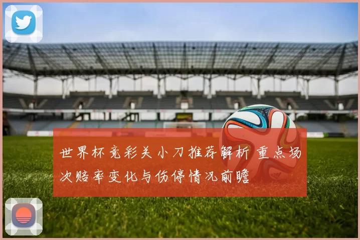 世界杯竞彩关小刀推荐解析 重点场次赔率变化与伤停情况前瞻