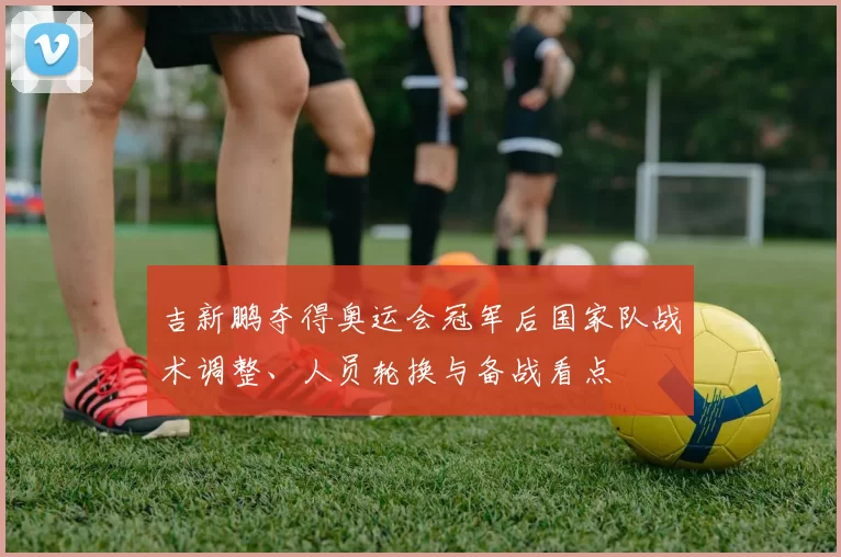 吉新鹏夺得奥运会冠军后国家队战术调整、人员轮换与备战看点