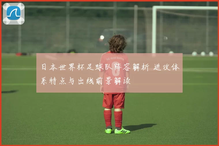日本世界杯足球队阵容解析 进攻体系特点与出线前景解读