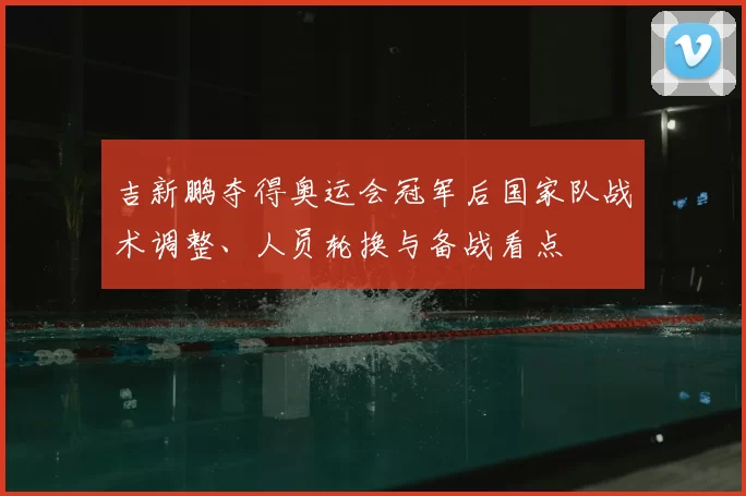 吉新鹏夺得奥运会冠军后国家队战术调整、人员轮换与备战看点