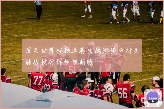 国足世界杯预选赛出线形势分析关键战役对阵伊朗前瞻